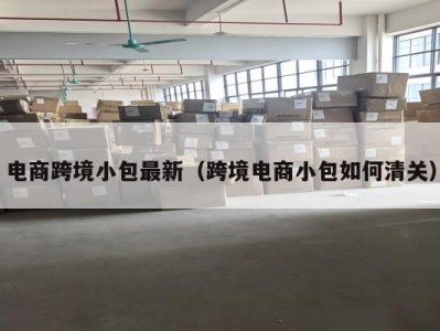 电商跨境小包最新（跨境电商小包如何清关）