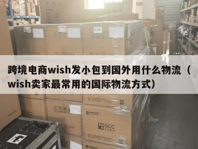 跨境电商wish发小包到国外用什么物流（wish卖家最常用的国际物流方式）