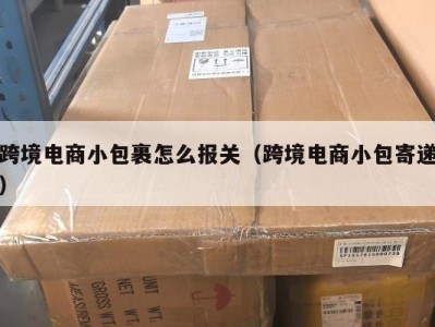 跨境电商小包裹怎么报关（跨境电商小包寄递）