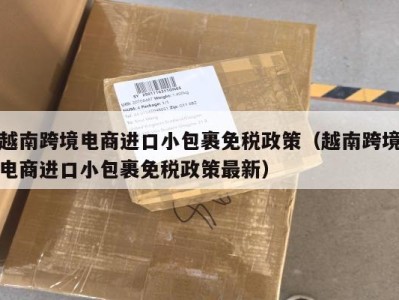越南跨境电商进口小包裹免税政策（越南跨境电商进口小包裹免税政策最新）