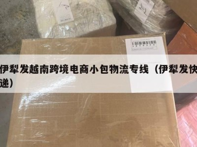 伊犁发越南跨境电商小包物流专线（伊犁发快递）