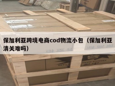 保加利亚跨境电商cod物流小包（保加利亚清关难吗）