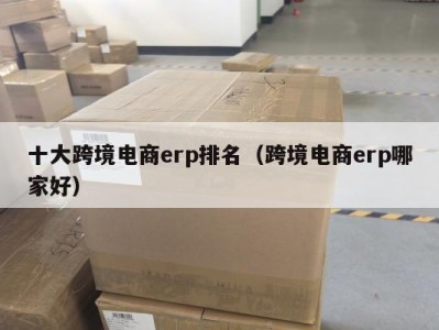 十大跨境电商erp排名（跨境电商erp哪家好）