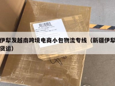 伊犁发越南跨境电商小包物流专线（新疆伊犁货运）