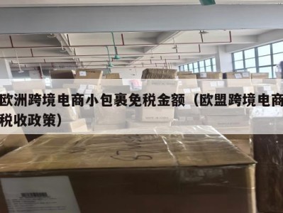 欧洲跨境电商小包裹免税金额（欧盟跨境电商税收政策）