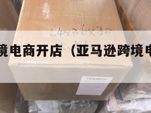 亚马逊跨境电商开店（亚马逊跨境电商开店有什么风险）