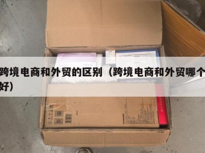 跨境电商和外贸的区别（跨境电商和外贸哪个好）