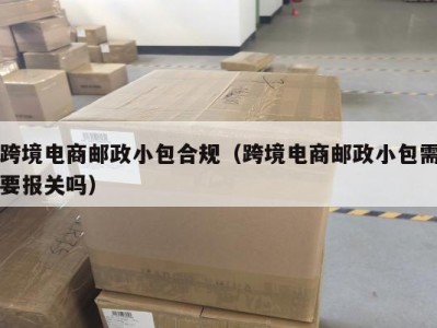 跨境电商邮政小包合规（跨境电商邮政小包需要报关吗）