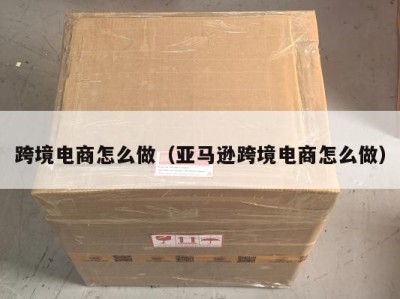 跨境电商怎么做（亚马逊跨境电商怎么做）