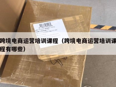 跨境电商运营培训课程（跨境电商运营培训课程有哪些）
