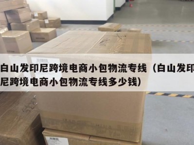 白山发印尼跨境电商小包物流专线（白山发印尼跨境电商小包物流专线多少钱）