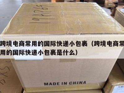 跨境电商常用的国际快递小包裹（跨境电商常用的国际快递小包裹是什么）