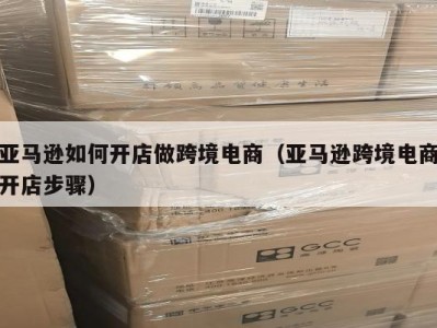 亚马逊如何开店做跨境电商（亚马逊跨境电商开店步骤）
