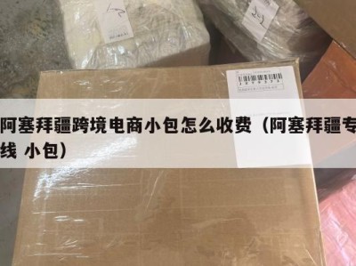 阿塞拜疆跨境电商小包怎么收费（阿塞拜疆专线 小包）