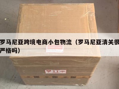 罗马尼亚跨境电商小包物流（罗马尼亚清关很严格吗）