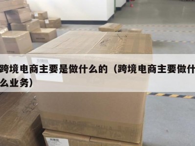 跨境电商主要是做什么的（跨境电商主要做什么业务）