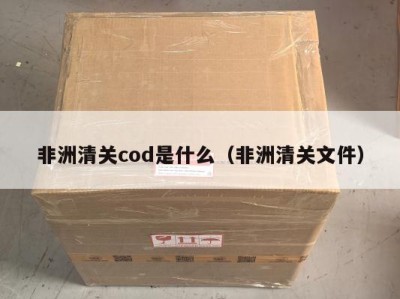 非洲清关cod是什么（非洲清关文件）