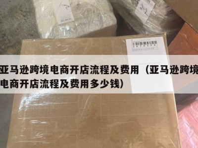 亚马逊跨境电商开店流程及费用（亚马逊跨境电商开店流程及费用多少钱）
