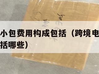 跨境电商小包费用构成包括（跨境电商小包费用构成包括哪些）