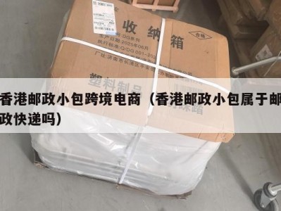 香港邮政小包跨境电商（香港邮政小包属于邮政快递吗）