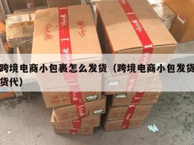 跨境电商小包裹怎么发货（跨境电商小包发货货代）