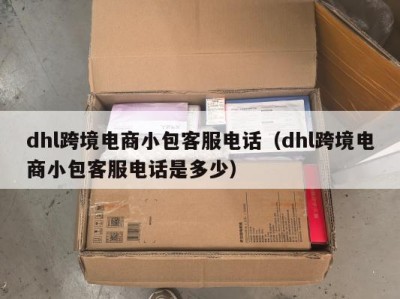 dhl跨境电商小包客服电话（dhl跨境电商小包客服电话是多少）