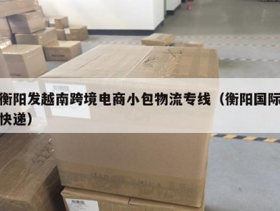 衡阳发越南跨境电商小包物流专线（衡阳国际快递）