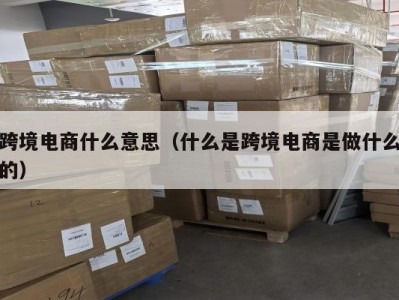 跨境电商什么意思（什么是跨境电商是做什么的）