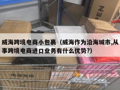 威海跨境电商小包裹（威海作为沿海城市,从事跨境电商进口业务有什么优势?）