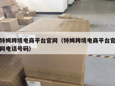 特姆跨境电商平台官网（特姆跨境电商平台官网电话号码）