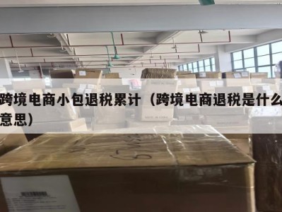 跨境电商小包退税累计（跨境电商退税是什么意思）