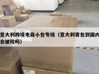 意大利跨境电商小包专线（意大利寄包到国内会被税吗）