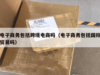 电子商务包括跨境电商吗（电子商务包括国际贸易吗）
