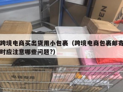 跨境电商买出货用小包裹（跨境电商包裹邮寄时应注意哪些问题?）