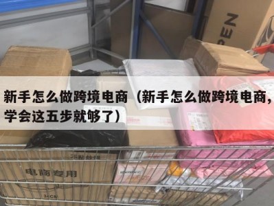 新手怎么做跨境电商（新手怎么做跨境电商,学会这五步就够了）