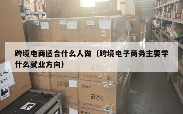 跨境电商适合什么人做(跨境电子商务主要学什么就业方向)