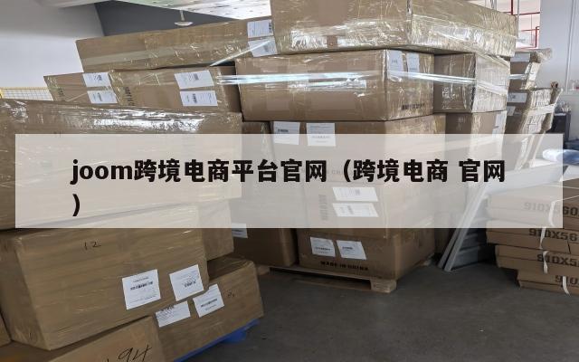 joom跨境电商平台官网(跨境电商 官网)