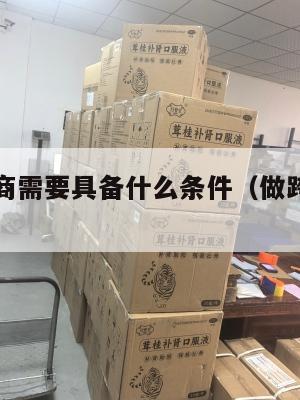 做跨境电商需要具备什么条件(做跨境电商的血泪教训)