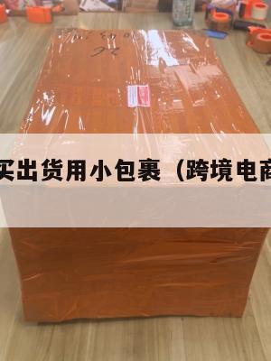 跨境电商买出货用小包裹(跨境电商小包寄递)