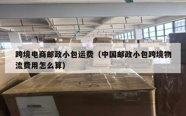 跨境电商邮政小包运费(中国邮政小包跨境物流费用怎么算)