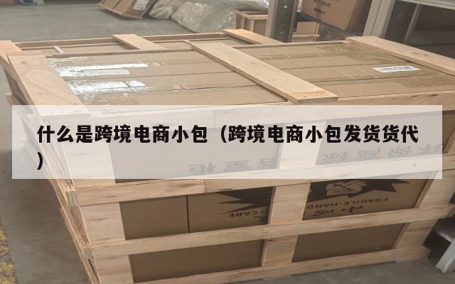 什么是跨境电商小包(跨境电商小包发货货代)