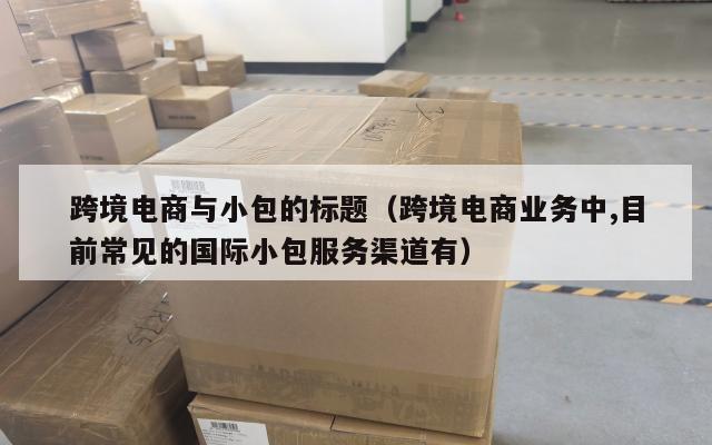 跨境电商与小包的标题(跨境电商业务中,目前常见的国际小包服务渠道有)
