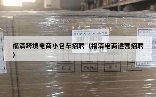 福清跨境电商小包车招聘(福清电商运营招聘)