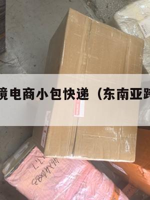 东南亚跨境电商小包快递(东南亚跨境物流渠道)