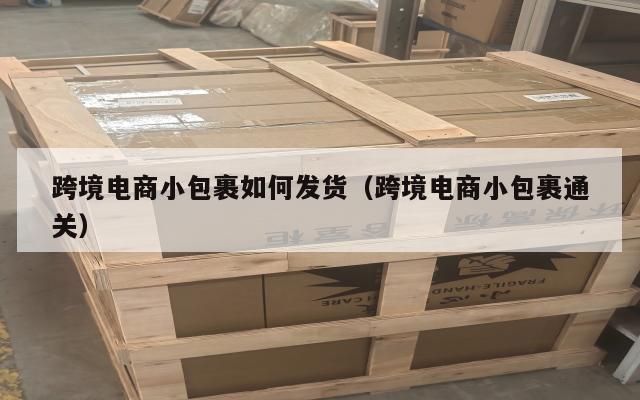 跨境电商小包裹如何发货(跨境电商小包裹通关)