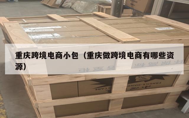 重庆跨境电商小包(重庆做跨境电商有哪些资源)