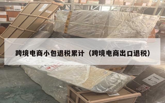 跨境电商小包退税累计(跨境电商出口退税)