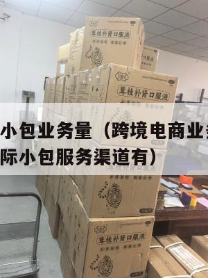 跨境电商小包业务量(跨境电商业务中,目前常见的国际小包服务渠道有)