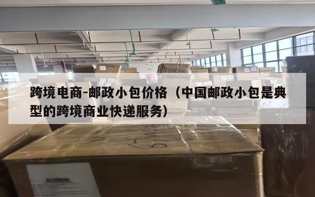 跨境电商-邮政小包价格(中国邮政小包是典型的跨境商业快递服务)