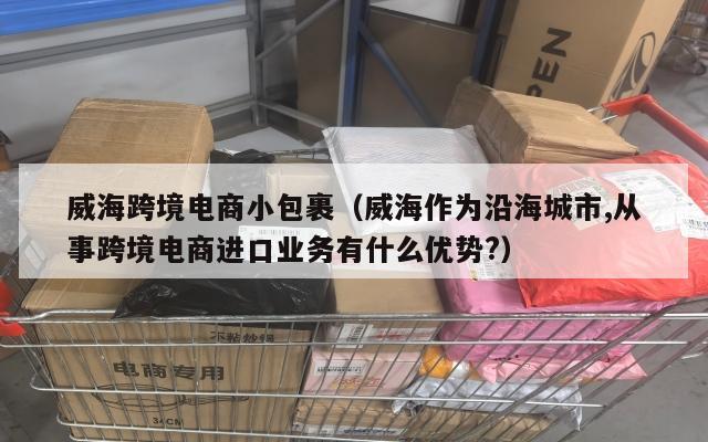 威海跨境电商小包裹(威海作为沿海城市,从事跨境电商进口业务有什么优势?)